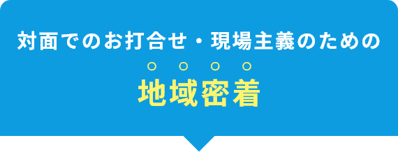 対面でのお打合せ・現場主義のための地域密着